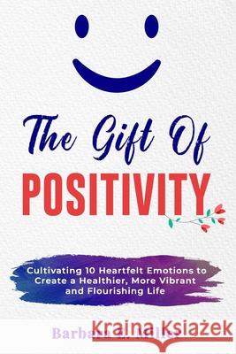 The Gift of Positivity: Cultivating 10 Heartfelt Emotions to Create a Healthier, More Vibrant and Flourishing Life Barbara E. Miller 9780645061901