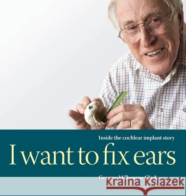 I Want to Fix Ears: Inside the Cochlear Implant Story Graeme M Clark 9780645067101 Iscast