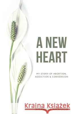 A New Heart: My Story of Abortion, Addiction & Conversion Shawna Arnold 9780645090772