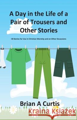 A Day in the Life of a Pair of Trousers and Other Stories: 48 Stories for Use in Christian Worship and on Other Occasions Brian a. Curtis 9780645124040
