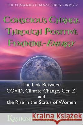 Conscious Change through Positive Feminine-Energy: The Link Between COVID, Climate Change, Gen Z, and the Rise in the Status of Women Kashonia Carnegie, PhD 9780645231625 Kashonia Carnegie