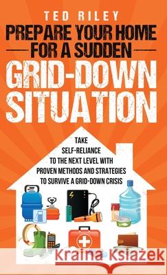 Prepare Your Home for a Sudden Grid-Down Situation: Take Self-Reliance to the Next Level with Proven Methods and Strategies to Survive a Grid-Down Crisis Ted Riley 9780645277470