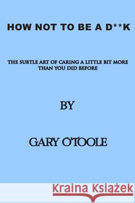 How Not To Be A D**K: The Subtle Art of Caring a little Bit More Than You Did Before. Gary O'Toole 9780645310900 Gary O'Toole