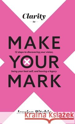Clarity to Make Your Mark: 12 Steps to discovering your vision, being your best self, and leaving a legacy Jessica Ritchie 9780645383614