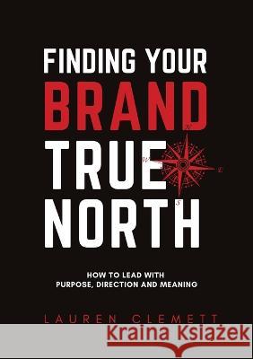 Finding Your Brand True North: How To Lead With Purpose, Direction And Meaning Lauren Clemett Rodney Miles  9780645498608 Montavi Pty Ltd