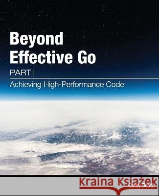 Beyond Effective Go: Part 1 - Achieving High-Performance Code Corey S Scott, Siew May Tan 9780645582000 Corey S. Scott