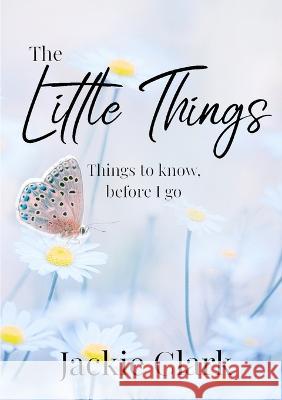 The Little Things: Things to Know, Before I go. Jackie Clark   9780645699647