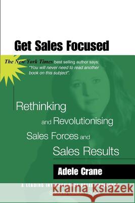 Get Sales Focused: Rethinking and Revolutionising Sales Forces and Sales Results Adele Crane 9780646414904 Booksurge Publishing