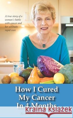 How I Cured My Cancer In 4 Months: A true story of a woman's battle with cancer and her ultimate rapid cure Rosemarie Scarpignato 9780646962696