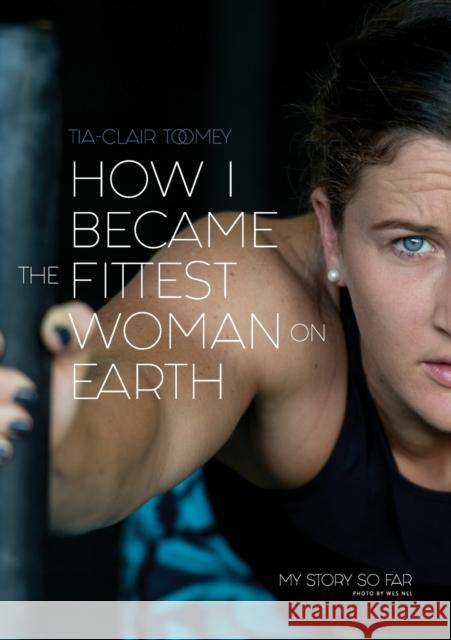 How I Became The Fittest Woman On Earth: My Story So Far Tia-Clair Toomey 9780646987279