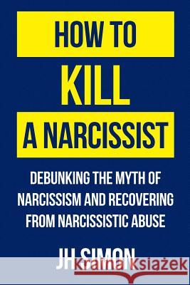 How To Kill A Narcissist: Debunking The Myth Of Narcissism And Recovering From Narcissistic Abuse Simon, J. H. 9780648012801 Simon Harrak