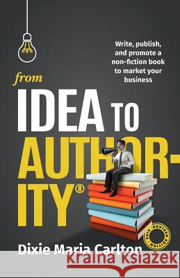 From Idea to Authority: Write, Publish, Promote a Non-Fiction Book to Promote Your Business Dixie Maria Carlton 9780648129585 Maria Carlton Pty Ltd
