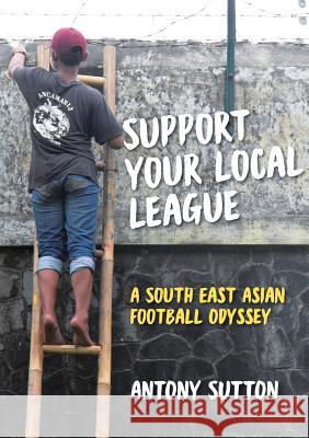 Support Your Local League: A South-East Asian Football Odyssey Antony Sutton Retta Laraway 9780648133322 Fair Play Publishing