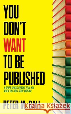 You Don't Want to Be Published (and Other Things Nobody Tells You When You First Start Writing) Peter M. Ball 9780648176145 Brain Jar Press