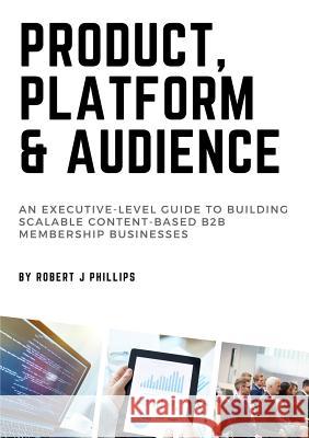 Product, Platform and Audience: A guide to building scalable content-based B2B membership businesses. Phillips, Robert J. 9780648277507