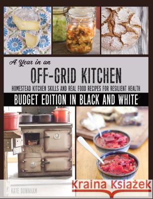A Year in an Off-Grid Kitchen (Budget Edition in Black and White): Homestead Kitchen Skills and Real Food Recipes for Resilient Health Kate Downham 9780648466185 Markensgrode