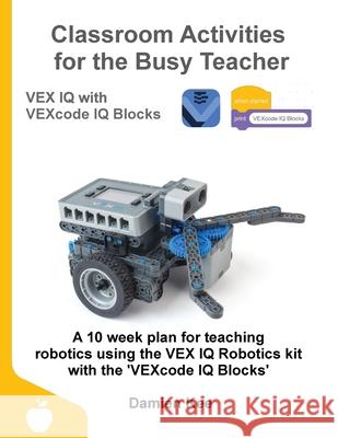 Classroom Activities for the Busy Teacher: VEX IQ with VEXcode IQ Blocks Damien Kee 9780648475323 Damien Kee