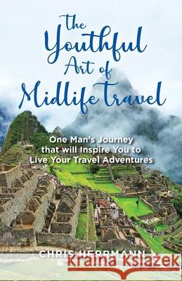 The Youthful Art of Midlife Travel: One Man's Journey that will Inspire You to Live your Travel Adventures Chris Herrmann 9780648522201 Infotec Communications Pty Ltd