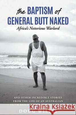 The Baptism of General Butt Naked, Africa's Notorious Warlord: and Other Incredible Stories from the Life of an Australian Faith-Based Missionary Evangelist Doug Willis 9780648554400