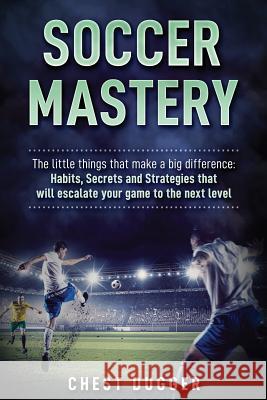 Soccer Mastery: The little things that make a big difference: Habits, Secrets and Strategies that will escalate your game to the next Chest Dugger 9780648576570 Abiprod Pty Ltd