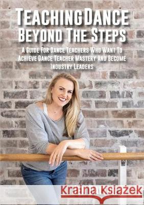 Teaching Dance Beyond The Steps: A Guide For Dance Teachers Who Want To Achieve Dance Teacher Mastery And Become Industry Leaders Jen Dalton 9780648671909