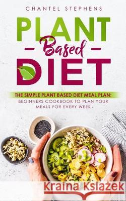 Plant-Based Diet: The Simple Plant Base Diet Meal Plan: Beginners Cookbook to Plan Your Meals for Every Week Chantel Stephens 9780648678885