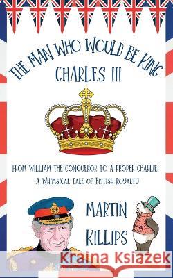 The Man Who Would Be King Charles III: FROM WILLIAM THE CONQUEROR TO A PROPER CHARLIE! A Whimsical Tale of British Royalty Martin Killips   9780648684404 Kinetic Publishing