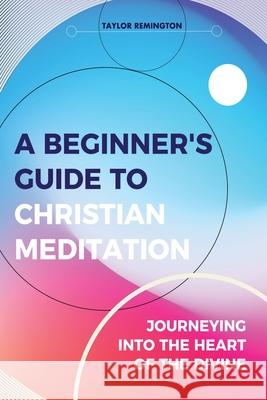 A Beginner's Guide To Christian Meditation: Journeying into the Heart of the Divine Taylor Remington 9780648698616