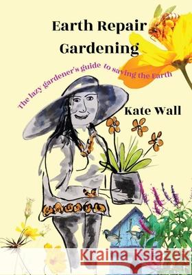 Earth Repair Gardening; The Lazy Gardener's Guide to Saving the Earth Kate L. Wall 9780648731825 Katrina Wall