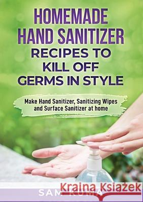 Homemade Hand Sanitizer Recipes to Kill Off Germs in Style: Make Hand Sanitizer, Sanitizing Wipes and Surface Sanitizer at Home Sam Kuma 9780648783060 Sam Kuma