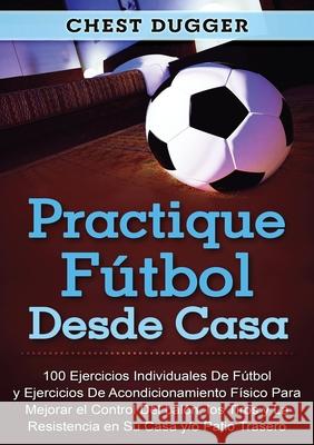 Practique fútbol desde casa: 100 ejercicios individuales de fútbol y ejercicios de acondicionamiento físico para mejorar el control del balón, los Dugger, Chest 9780648852889 Abiprod Pty Ltd
