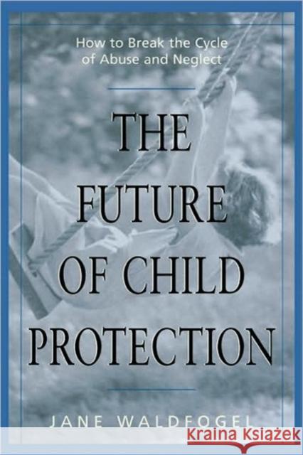 The Future of Child Protection : How to Break the Cycle of Abuse and Neglect Jane Waldfogel 9780674007239 