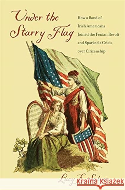 Under the Starry Flag: How a Band of Irish Americans Joined the Fenian Revolt and Sparked a Crisis Over Citizenship Lucy E. Salyer 9780674251441 Belknap Press