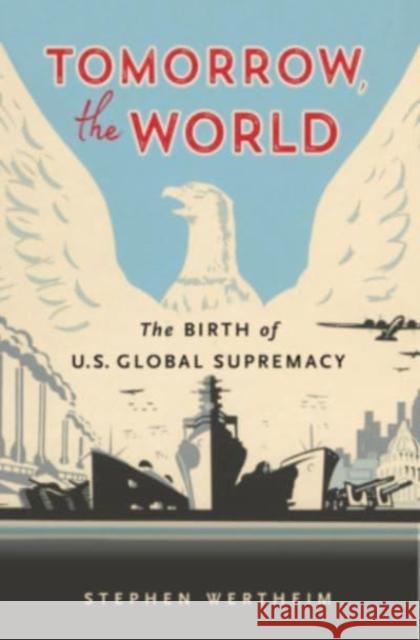 Tomorrow, the World: The Birth of U.S. Global Supremacy Stephen Wertheim 9780674271135 Belknap Press