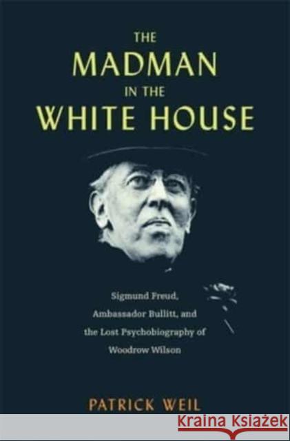 The Madman in the White House: Sigmund Freud, Ambassador Bullitt, and the Lost Psychobiography of Woodrow Wilson Weil, Patrick 9780674291614