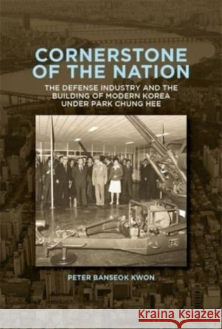 Cornerstone of the Nation: The Defense Industry and the Building of Modern Korea under Park Chung Hee Peter Banseok Kwon 9780674293823 Harvard University Press