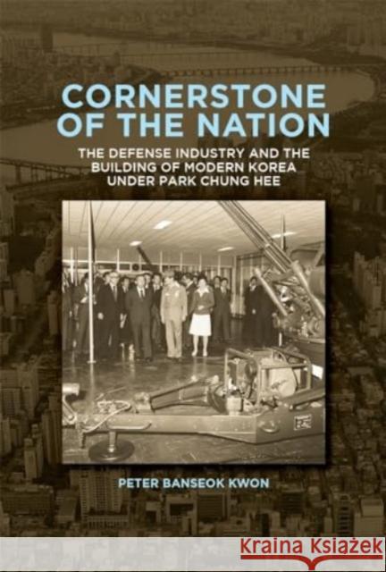 Cornerstone of the Nation: The Defense Industry and the Building of Modern Korea under Park Chung Hee Peter Banseok Kwon 9780674297135 Harvard University, Asia Center