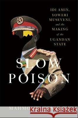 Slow Poison: Idi Amin, Yoweri Museveni, and the Making of the Ugandan State Mahmood Mamdani 9780674299870