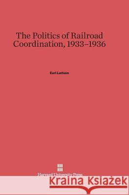 The Politics of Railroad Coordination, 1933-1936 Earl Latham 9780674418097 Harvard University Press