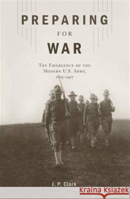 Preparing for War: The Emergence of the Modern U.S. Army, 1815-1917 J. P. Clark 9780674545731 Harvard University Press