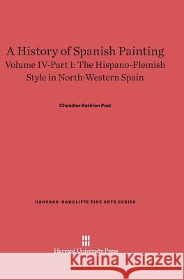 A History of Spanish Painting, Volume IV-Part 1, The Hispano-Flemish Style in North-Western Spain Chandler Rathfon Post 9780674599772