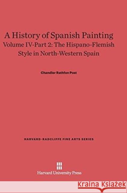 A History of Spanish Painting, Volume IV-Part 2, The Hispano-Flemish Style in North-Western Spain Chandler Rathfon Post 9780674599789