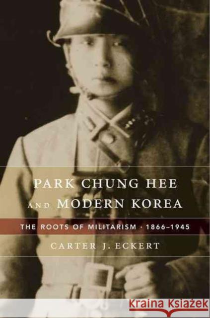Park Chung Hee and Modern Korea: The Roots of Militarism, 1866-1945 Carter J. Eckert 9780674659865
