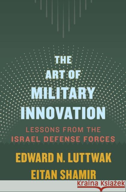 The Art of Military Innovation: Lessons from the Israel Defense Forces Edward N. Luttwak Eitan Shamir 9780674660052 Harvard University Press