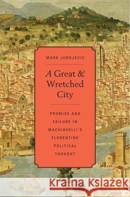A Great and Wretched City: Promise and Failure in Machiavelli's Florentine Political Thought Jurdjevic, Mark 9780674725461 Harvard University Press