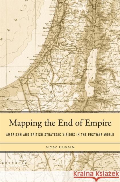 Mapping the End of Empire: American and British Strategic Visions in the Postwar World Husain, Aiyaz 9780674728882 Harvard University Press