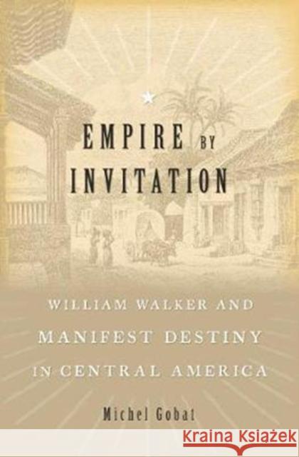 Empire by Invitation: William Walker and Manifest Destiny in Central America Michel Gobat 9780674737495 Harvard University Press