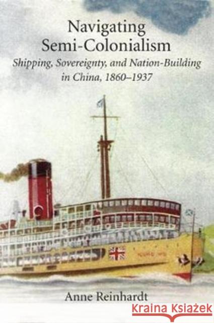 Navigating Semi-Colonialism: Shipping, Sovereignty, and Nation-Building in China, 1860-1937 Anne Reinhardt 9780674983847 Harvard University Press