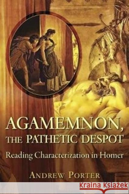 Agamemnon, the Pathetic Despot: Reading Characterization in Homer Andrew Porter 9780674984455 Harvard University Press