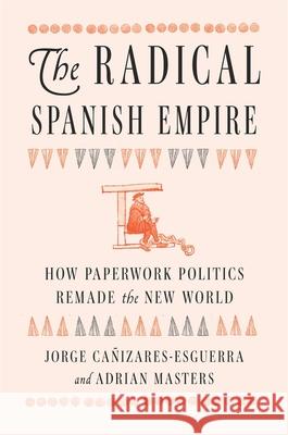 The Radical Spanish Empire: How Paperwork Politics Remade the New World Adrian Masters 9780674986640 Harvard University Press